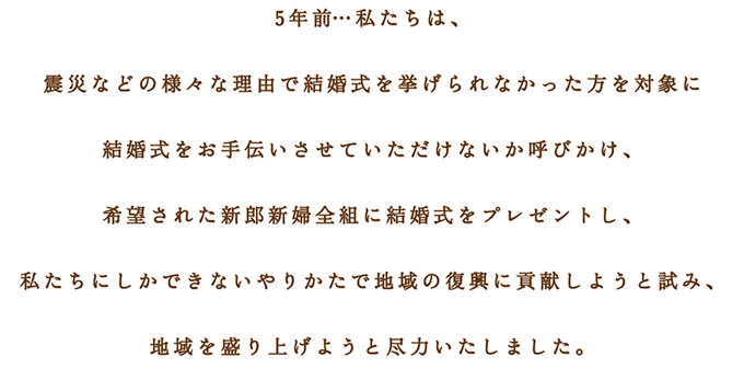 5年前…私たちは、 震災などの様々な理由で結婚式を挙げられなかった方を対象に 結婚式をお手伝いさせていただけないか呼びかけ、 希望された新郎新婦全組に結婚式をプレゼントし、 私たちにしかできないやりかたで地域の復興に貢献しようと試み、 地域を盛り上げようと尽力いたしました。