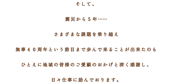 そして、 震災から５年…… さまざまな課題を乗り越え 無事４０周年という節目まで歩んで来ることが出来たのも ひとえに地域の皆様のご愛顧のおかげと深く感謝し、 日々仕事に励んでおります。