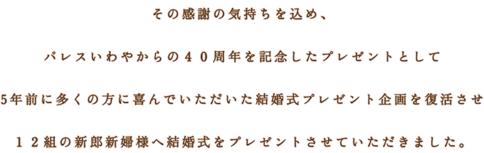 その感謝の気持ちを込め、 パレスいわやからの４０周年を記念したプレゼントとして 5年前に多くの方に喜んでいただいた結婚式プレゼント企画を復活させ １２組の新郎新婦様へ結婚式をプレゼントさせていただきました。