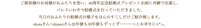 ご新郎様のお母様がおふたりを想い、40周年記念結婚式プレゼント企画に内緒で応募し、 パレスいわやで結婚式を行っていただきました。 当日のおふたりの結婚式の様子をほんのすこしだけご紹介致します。 shotaさん♡shiomiさん20年後も30年後もずっとずーーーっとお幸せに☆*.+。